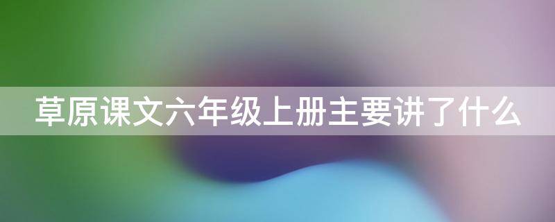 草原课文六年级上册主要讲了什么（草原课文六年级上册主要讲了什么简约）