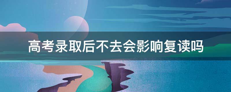 高考录取后不去会影响复读吗 高考录取后不去会影响复读吗高中