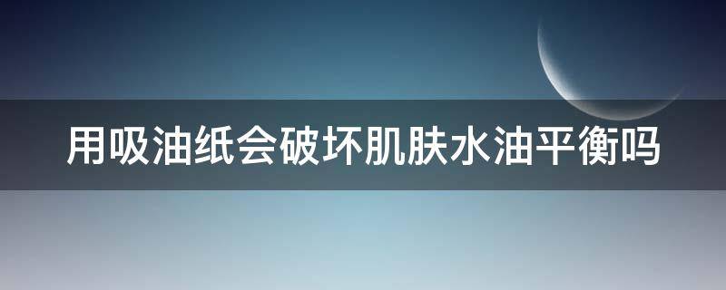 用吸油纸会破坏肌肤水油平衡吗 用吸油纸会不会对皮肤不好