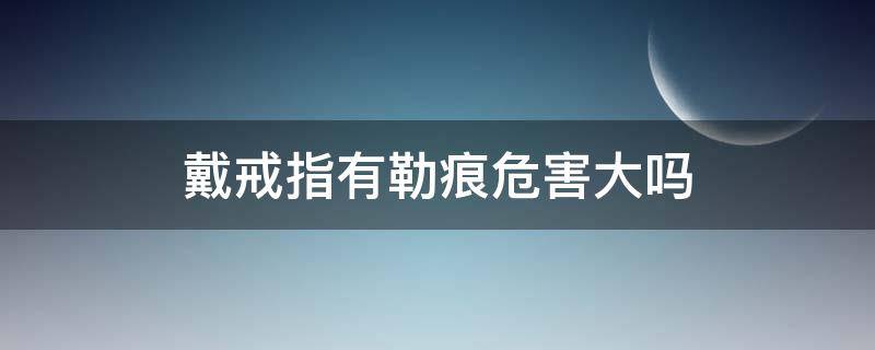 戴戒指有勒痕危害大吗 戴戒指有勒痕危害大吗图片