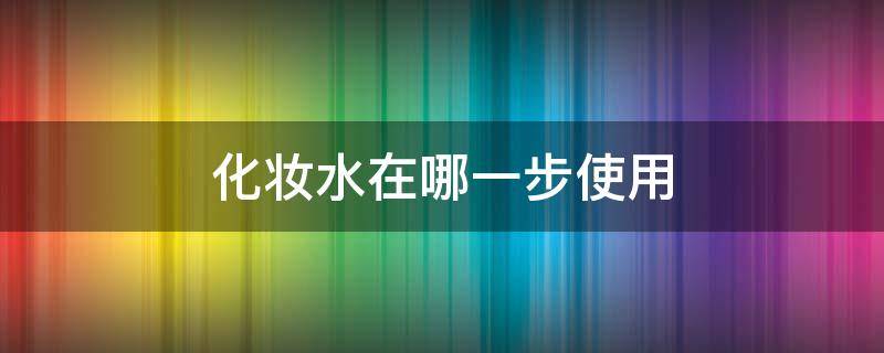 化妆水在哪一步使用（化妆水在哪一步使用比较好）