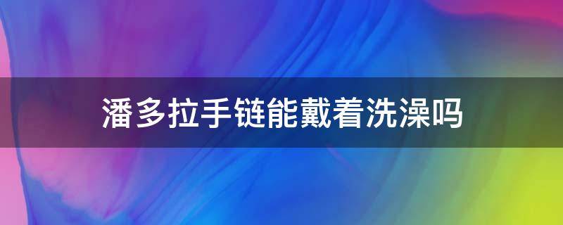 潘多拉手链能戴着洗澡吗 潘多拉手链能带着洗澡吗