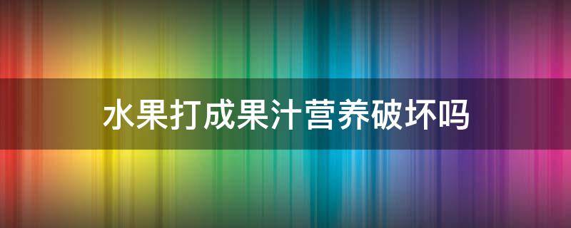 水果打成果汁营养破坏吗 水果打成汁会不会营养流失