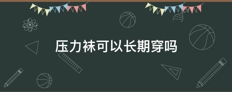 压力袜可以长期穿吗（压力袜穿久了对健康有害吗）