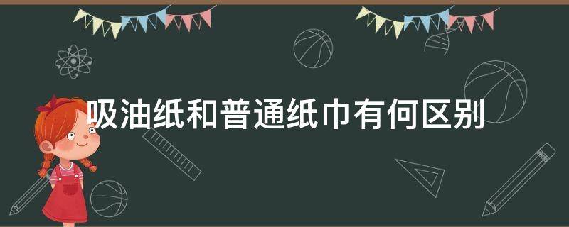 吸油纸和普通纸巾有何区别（吸油纸和普通纸巾有什么区别呢）