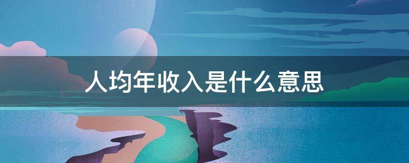 人均年收入是什么意思（人均年收入是什么意思是纯收入还是总收入）