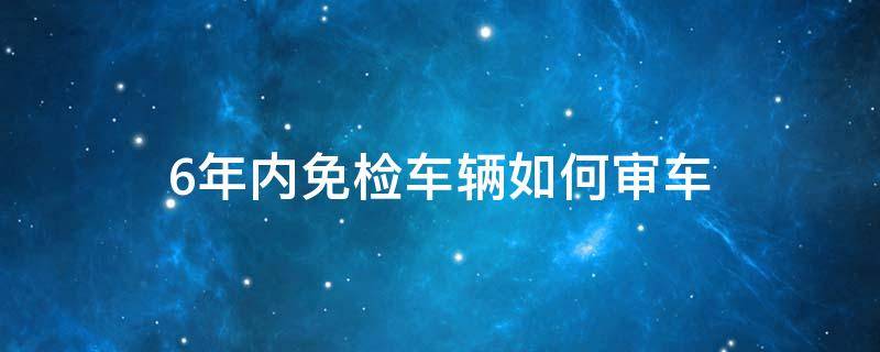 6年内免检车辆如何审车（6年内免检车辆如何审车呢）