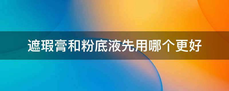 遮瑕膏和粉底液先用哪个更好 遮瑕膏和粉底霜哪个先用