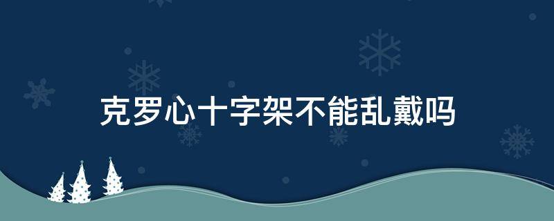 克罗心十字架不能乱戴吗 克罗心十字架正版价格多少