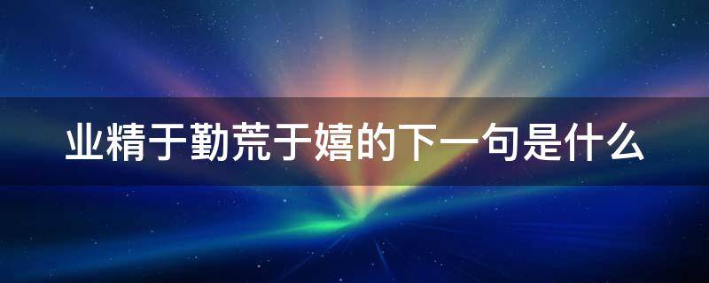 业精于勤荒于嬉的下一句是什么 业精于勤荒于嬉这句话什么意思