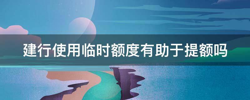 建行使用临时额度有助于提额吗（建行给的临时额度是用容易提额,还是不用）