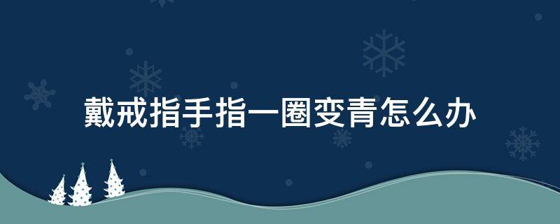 戴戒指手指一圈变青怎么办 戴戒指手指一圈变青怎么办图片