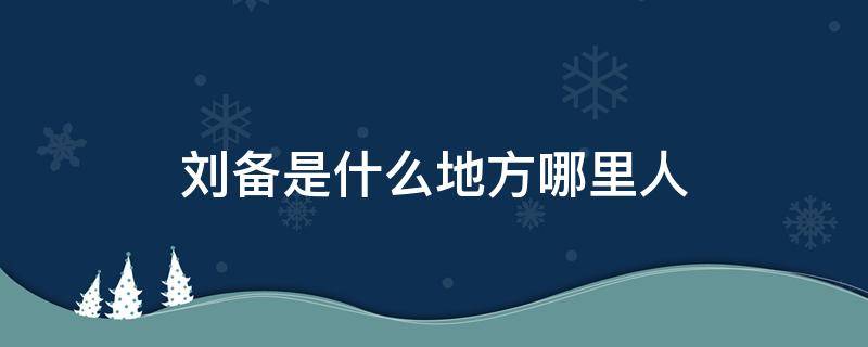 刘备是什么地方哪里人 刘备是什么地方人?