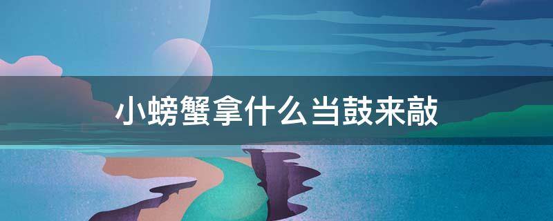 小螃蟹拿什么当鼓来敲 自从小螃蟹开始敲鼓后,他一点烦恼也没有了