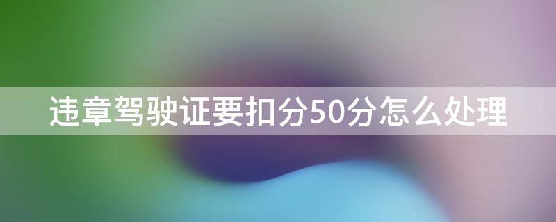 违章驾驶证要扣分50分怎么处理 驾驶证扣分50分怎么办