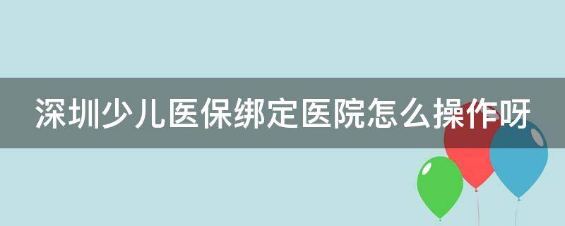 深圳少儿医保绑定医院怎么操作呀 深圳少儿医保绑定医院怎么操作呀