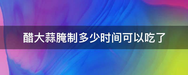 醋大蒜腌制多少时间可以吃了（醋大蒜要腌多久）