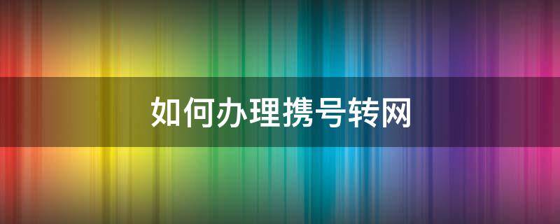 如何办理携号转网 如何办理携号转网联通转电信