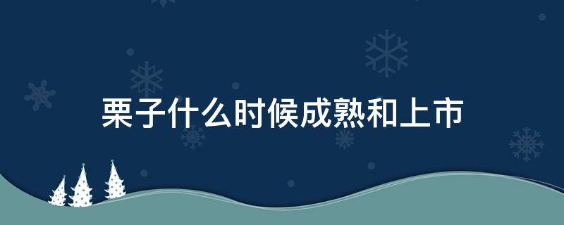 栗子什么时候成熟和上市（栗子什么时间成熟）