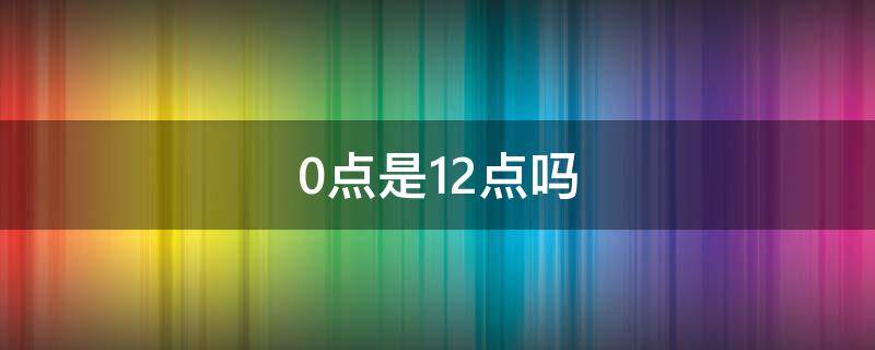 0点是12点吗（凌晨0点是12点吗）