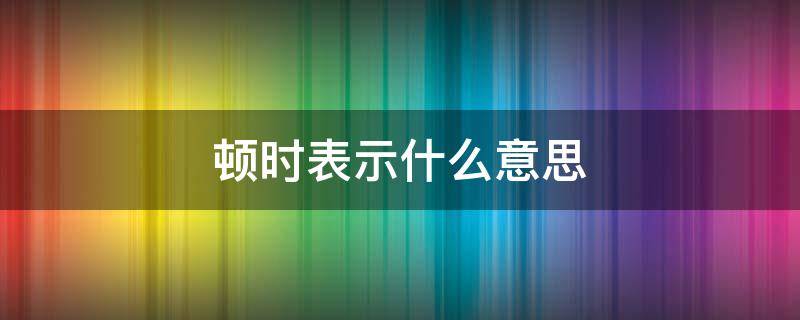 顿时表示什么意思（顿时表示时间短吗）