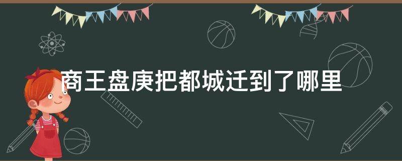 商王盘庚把都城迁到了哪里（商王盘庚将都城迁到的地点）