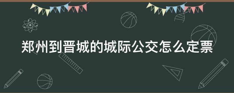 郑州到晋城的城际公交怎么定票（郑州到晋城的城际公交怎么买票）