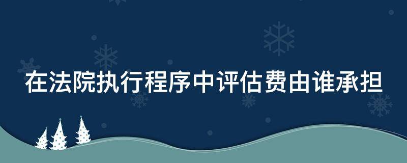 在法院执行程序中评估费由谁承担 执行中的评估费谁承担