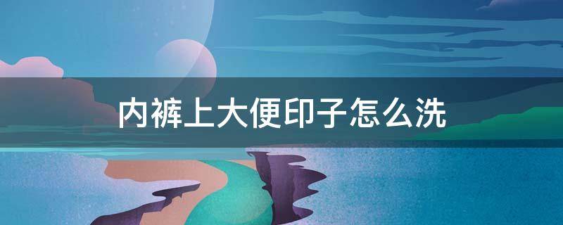 内裤上大便印子怎么洗 内裤大便痕迹怎么洗掉