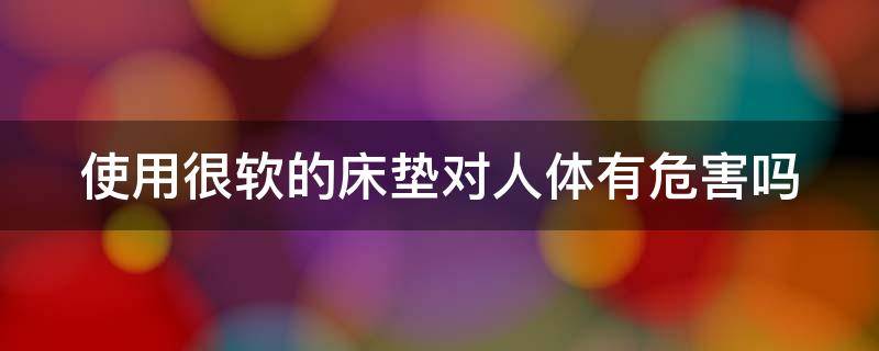 使用很软的床垫对人体有危害吗 使用很软的床垫对人体有危害吗知乎