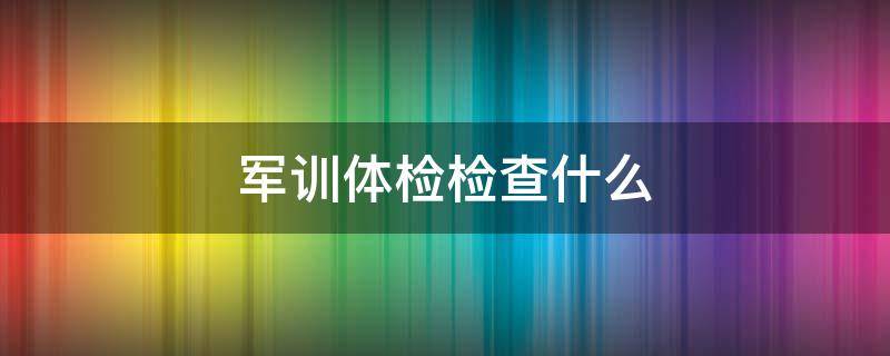 军训体检检查什么（军训体检有什么用）