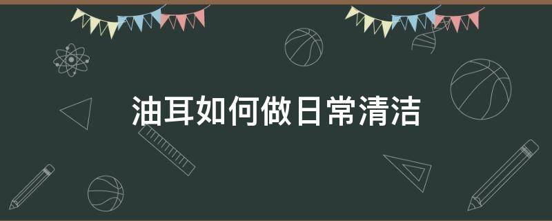 油耳如何做日常清洁 油耳怎么才能清理干净