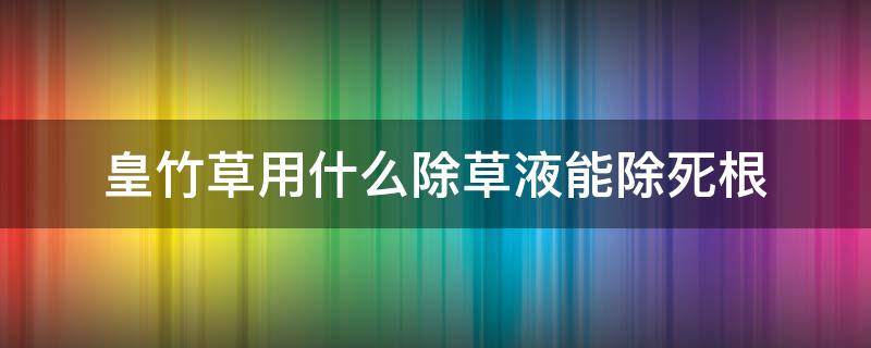 皇竹草用什么除草液能除死根（皇竹草用什么除草液能除死根呢）