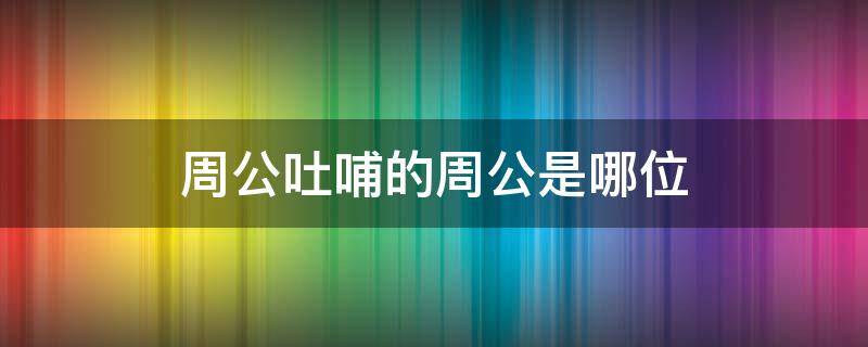 周公吐哺的周公是哪位 周公吐哺的周公是哪位三王之一