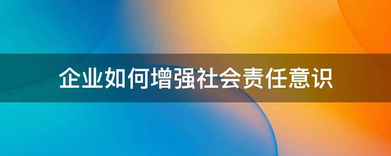 企业如何增强社会责任意识 企业如何增强社会责任意识的方法