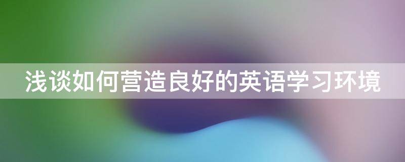 浅谈如何营造良好的英语学习环境（如何营造良好的英语课堂氛围）