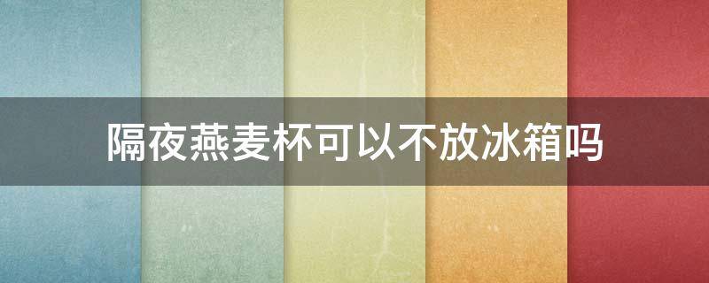 隔夜燕麦杯可以不放冰箱吗 隔夜燕麦杯可以不放冰箱吗能放多久