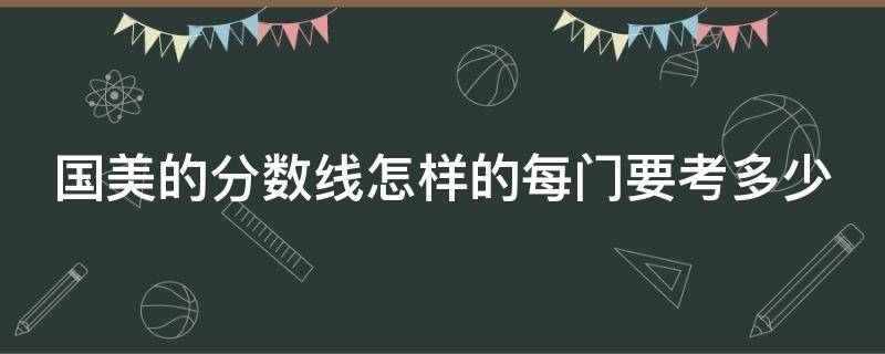 国美的分数线怎样的每门要考多少（国美分数线大概多少分）