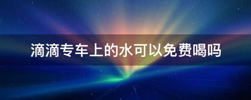 滴滴专车上的水可以免费喝吗 滴滴专车里的水能喝吗