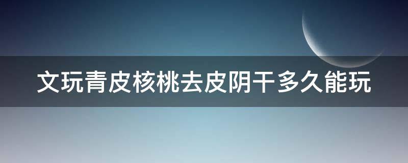 文玩青皮核桃去皮阴干多久能玩 文玩青皮核桃去皮后怎么保存