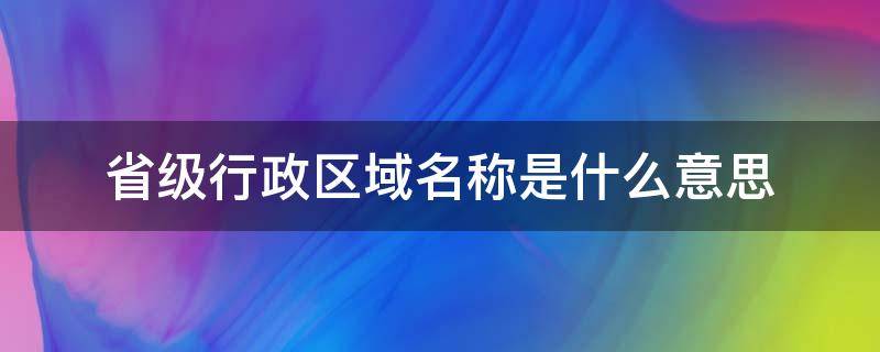 省级行政区域名称是什么意思 省级行政区域单位名称是指什么