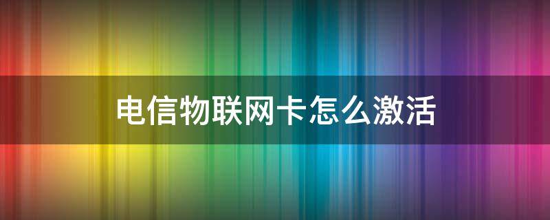 电信物联网卡怎么激活（电信物联网卡怎么激活?）