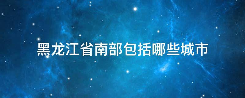 黑龙江省南部包括哪些城市（黑龙江省南部包括哪些城市和县）