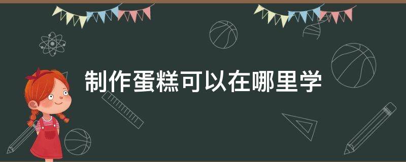 制作蛋糕可以在哪里学 制作蛋糕去哪学