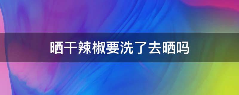 晒干辣椒要洗了去晒吗（晒干辣椒要洗了去晒吗能放多久）