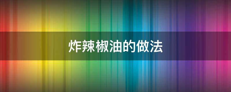 炸辣椒油的做法（炸辣椒油的做法视频）