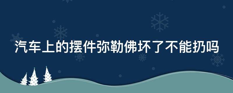 汽车上的摆件弥勒佛坏了不能扔吗（车上摆件弥勒佛可以随便扔吗）