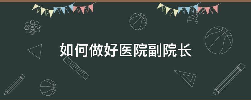 如何做好医院副院长（如何做好医院副院长工作）