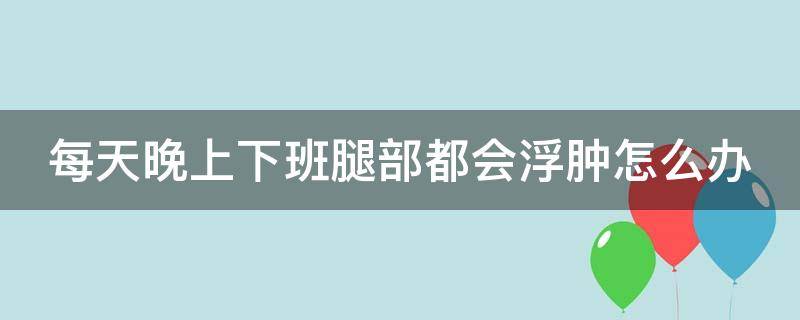 每天晚上下班腿部都会浮肿怎么办 每天晚上下班腿部都会浮肿怎么办呢