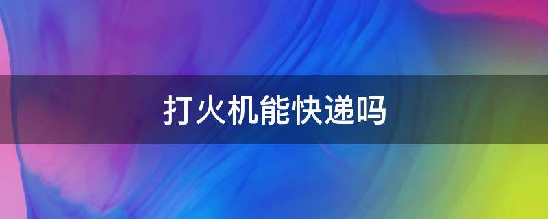 打火机能快递吗 煤油打火机能快递吗